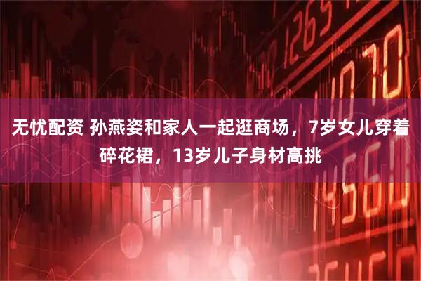 无忧配资 孙燕姿和家人一起逛商场，7岁女儿穿着碎花裙，13岁儿子身材高挑