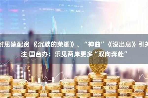 耐思徳配资 《沉默的荣耀》、“神曲”《没出息》引关注 国台办：乐见两岸更多“双向奔赴”