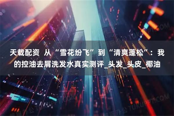 天载配资  从 “雪花纷飞” 到 “清爽蓬松”：我的控油去屑洗发水真实测评_头发_头皮_椰油