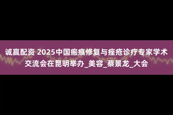 诚赢配资 2025中国瘢痕修复与痤疮诊疗专家学术交流会在昆明举办_美容_蔡景龙_大会