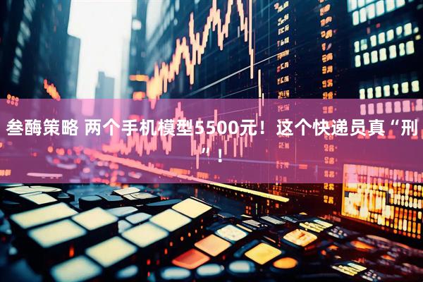 叁酶策略 两个手机模型5500元！这个快递员真“刑”！