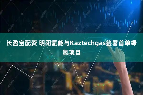 长盈宝配资 明阳氢能与Kaztechgas签署首单绿氢项目