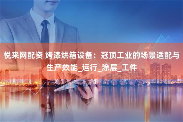 悦来网配资 烤漆烘箱设备:冠顶工业的场景适配与生产效能_运行_涂层_工件