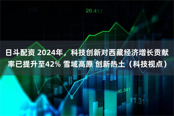 日斗配资 2024年，科技创新对西藏经济增长贡献率已提升至42% 雪域高原 创新热土（科技视点）