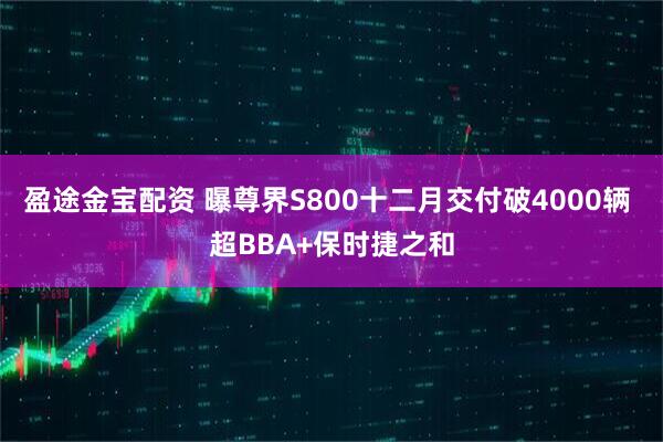 盈途金宝配资 曝尊界S800十二月交付破4000辆 超BBA+保时捷之和