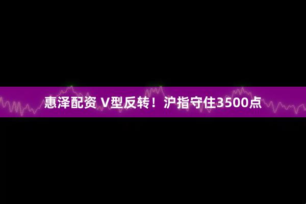 惠泽配资 V型反转!沪指守住3500点