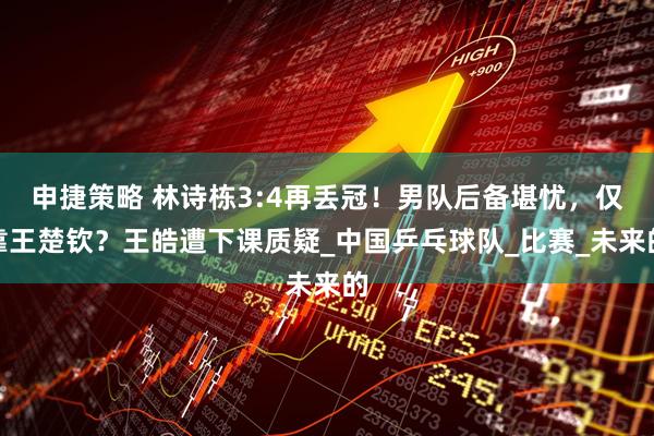 申捷策略 林诗栋3:4再丢冠！男队后备堪忧，仅靠王楚钦？王皓遭下课质疑_中国乒乓球队_比赛_未来的