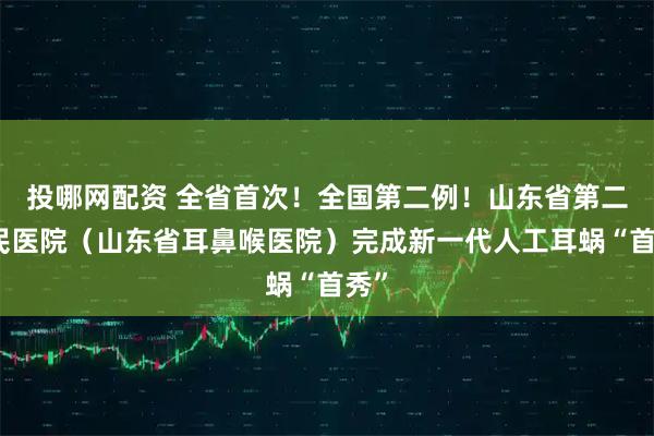 投哪网配资 全省首次!全国第二例!山东省第二人民医院(山东省耳鼻喉医院)完成新一代人工耳蜗“首秀”