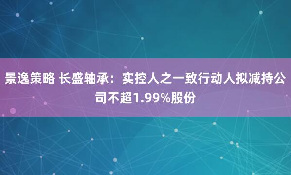 景逸策略 长盛轴承：实控人之一致行动人拟减持公司不超1.99%股份