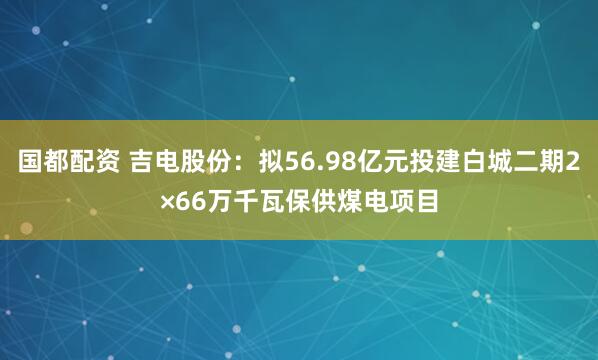 国都配资 吉电股份：拟56.98亿元投建白城二期2×66万千瓦保供煤电项目